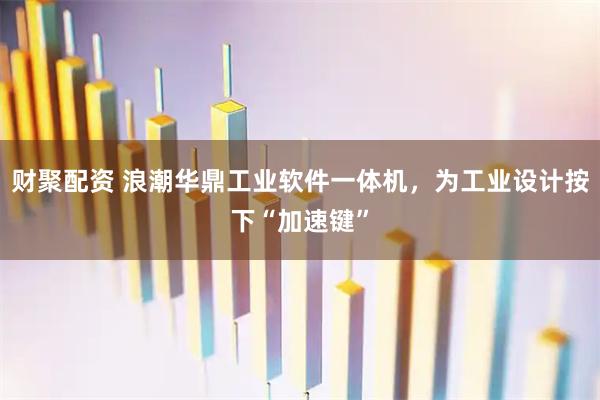 财聚配资 浪潮华鼎工业软件一体机，为工业设计按下“加速键”
