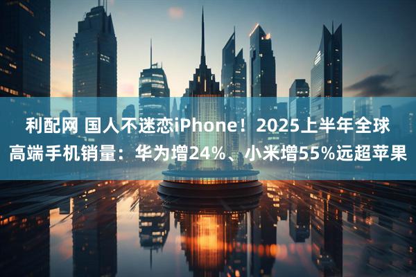 利配网 国人不迷恋iPhone！2025上半年全球高端手机销量：华为增24%、小米增55%远超苹果