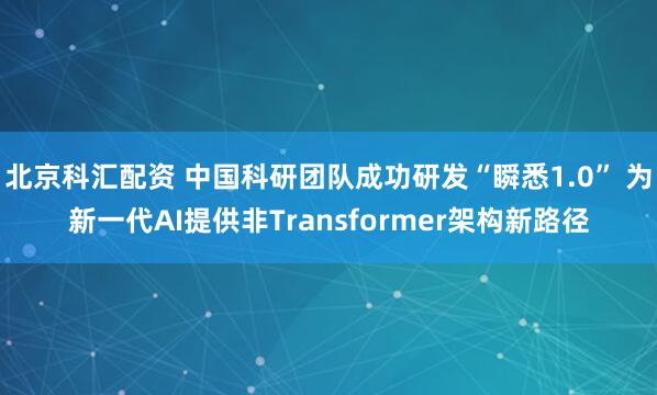 北京科汇配资 中国科研团队成功研发“瞬悉1.0” 为新一代AI提供非Transformer架构新路径