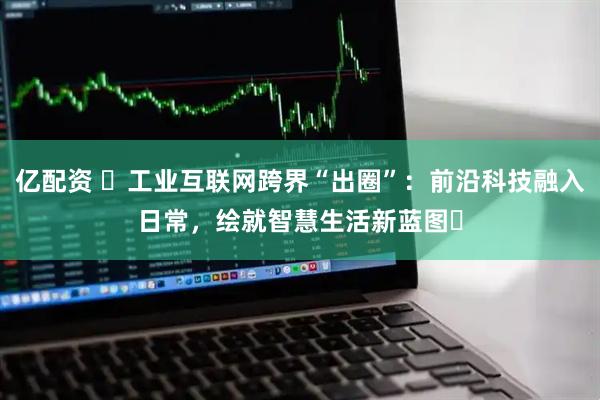 亿配资 ​工业互联网跨界“出圈”：前沿科技融入日常，绘就智慧生活新蓝图​