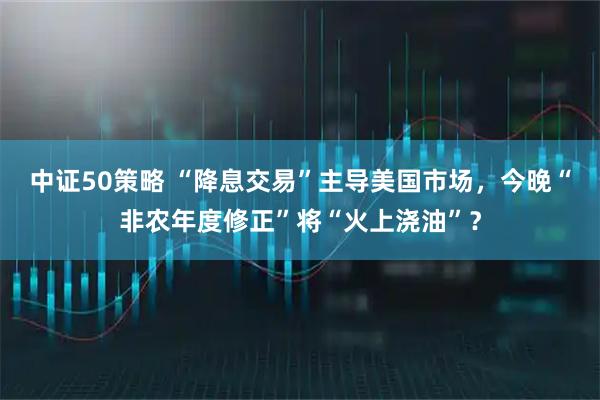 中证50策略 “降息交易”主导美国市场，今晚“非农年度修正”将“火上浇油”？