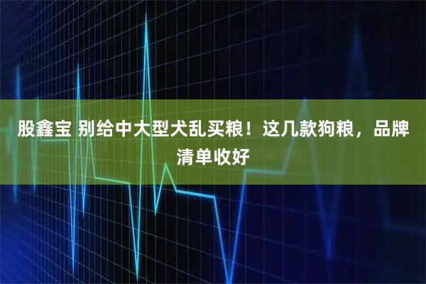股鑫宝 别给中大型犬乱买粮！这几款狗粮，品牌清单收好