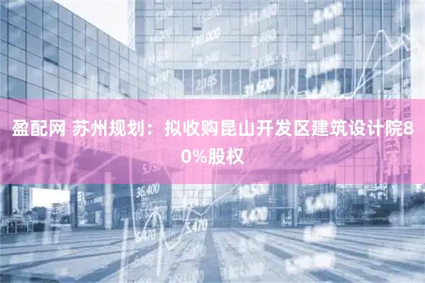 盈配网 苏州规划：拟收购昆山开发区建筑设计院80%股权