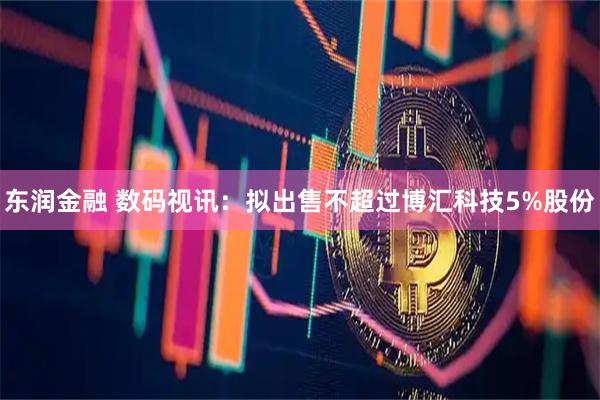 东润金融 数码视讯：拟出售不超过博汇科技5%股份