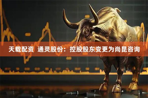 天载配资  通灵股份：控股股东变更为尚昆咨询