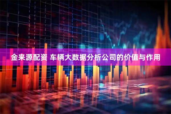 金来源配资 车辆大数据分析公司的价值与作用