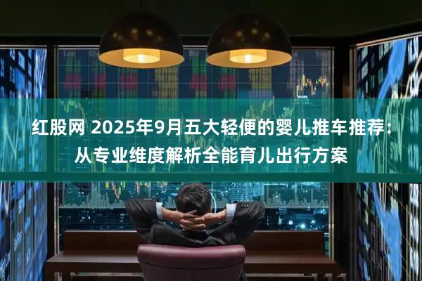 红股网 2025年9月五大轻便的婴儿推车推荐：从专业维度解析全能育儿出行方案