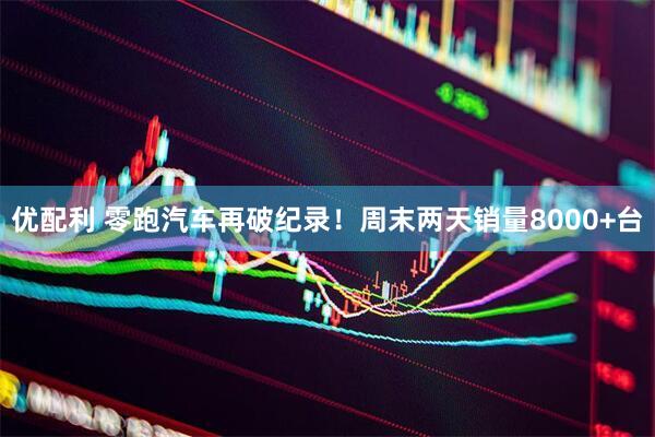 优配利 零跑汽车再破纪录！周末两天销量8000+台