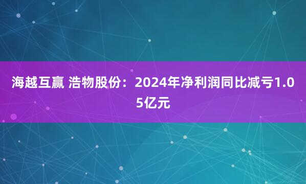 海越互赢 浩物股份：2024年净利润同比减亏1.05亿元