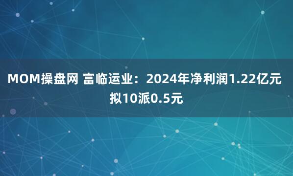 MOM操盘网 富临运业：2024年净利润1.22亿元 拟10派0.5元