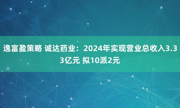 逸富盈策略 诚达药业：2024年实现营业总收入3.33亿元 拟10派2元