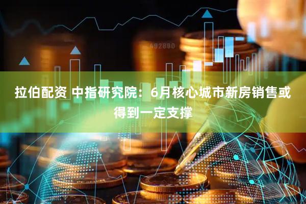 拉伯配资 中指研究院：6月核心城市新房销售或得到一定支撑