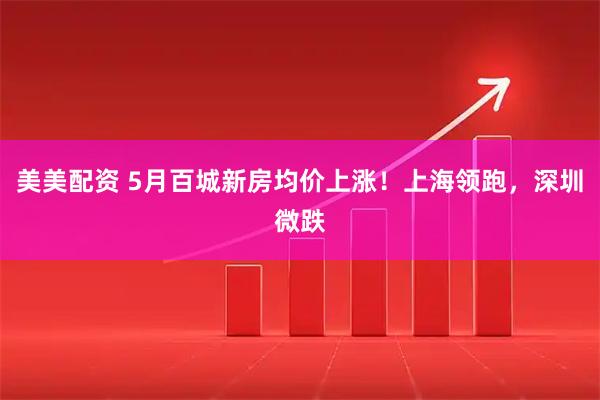美美配资 5月百城新房均价上涨！上海领跑，深圳微跌