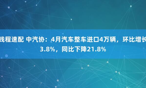 钱程速配 中汽协：4月汽车整车进口4万辆，环比增长3.8%，同比下降21.8%