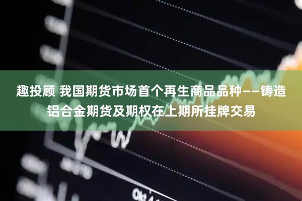 趣投顾 我国期货市场首个再生商品品种——铸造铝合金期货及期权在上期所挂牌交易