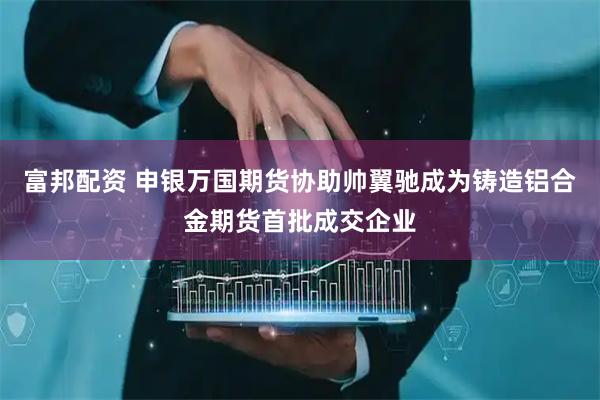 富邦配资 申银万国期货协助帅翼驰成为铸造铝合金期货首批成交企业