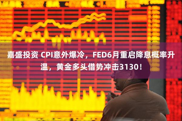 嘉盛投资 CPI意外爆冷，FED6月重启降息概率升温，黄金多头借势冲击3130！