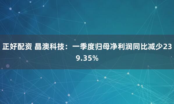 正好配资 晶澳科技：一季度归母净利润同比减少239.35%