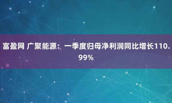 富盈网 广聚能源：一季度归母净利润同比增长110.99%