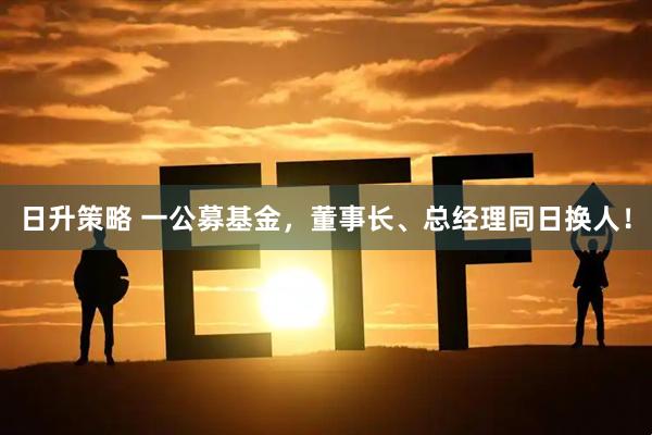 日升策略 一公募基金，董事长、总经理同日换人！