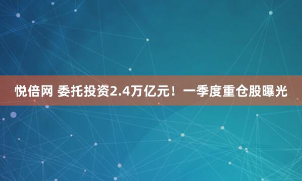 悦倍网 委托投资2.4万亿元！一季度重仓股曝光