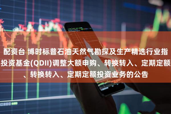 配资台 博时标普石油天然气勘探及生产精选行业指数型发起式证券投资基金(QDII)调整大额申购、转换转入、定期定额投资业务的公告