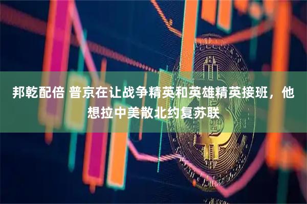 邦乾配倍 普京在让战争精英和英雄精英接班，他想拉中美散北约复苏联