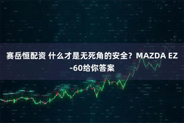 赛岳恒配资 什么才是无死角的安全？MAZDA EZ-60给你答案