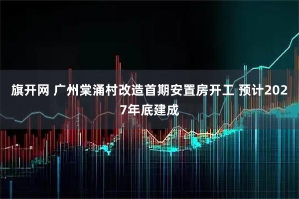 旗开网 广州棠涌村改造首期安置房开工 预计2027年底建成