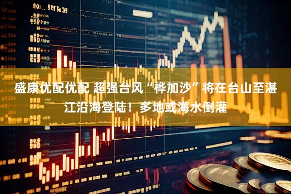 盛康优配优配 超强台风“桦加沙”将在台山至湛江沿海登陆！多地或海水倒灌