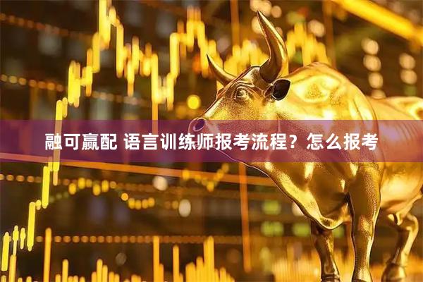 融可赢配 语言训练师报考流程？怎么报考