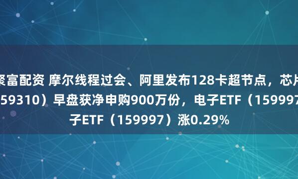 聚富配资 摩尔线程过会、阿里发布128卡超节点，芯片ETF天弘（159310）早盘获净申购900万份，电子ETF（159997）涨0.29%