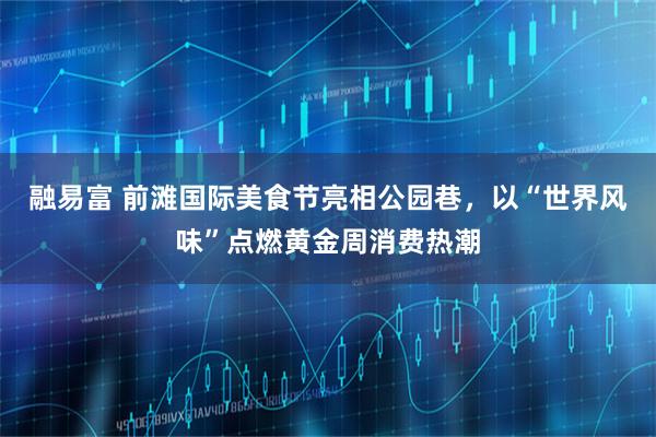 融易富 前滩国际美食节亮相公园巷，以“世界风味”点燃黄金周消费热潮
