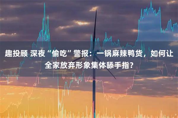 趣投顾 深夜“偷吃”警报：一锅麻辣鸭货，如何让全家放弃形象集体舔手指？