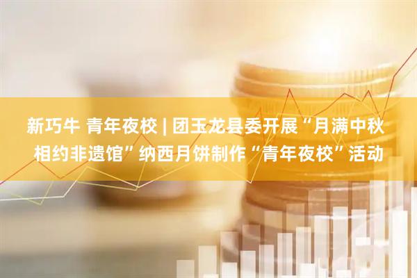 新巧牛 青年夜校 | 团玉龙县委开展“月满中秋 相约非遗馆”纳西月饼制作“青年夜校”活动