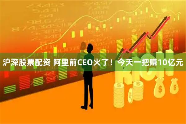 沪深股票配资 阿里前CEO火了！今天一把赚10亿元