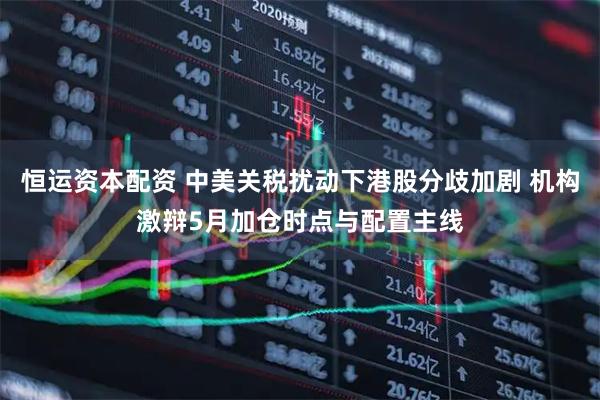 恒运资本配资 中美关税扰动下港股分歧加剧 机构激辩5月加仓时点与配置主线