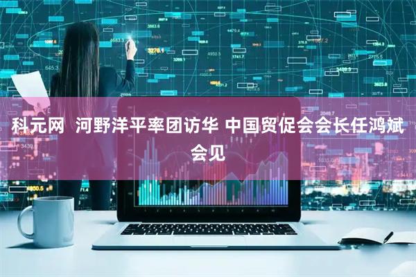 科元网  河野洋平率团访华 中国贸促会会长任鸿斌会见