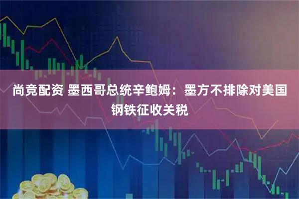 尚竞配资 墨西哥总统辛鲍姆：墨方不排除对美国钢铁征收关税