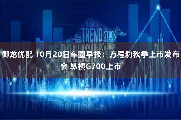御龙优配 10月20日车圈早报：方程豹秋季上市发布会 纵横G700上市