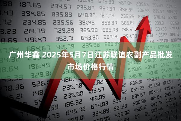 广州华鑫 2025年5月7日江苏联谊农副产品批发市场价格行情