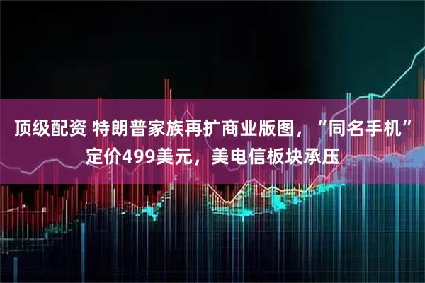 顶级配资 特朗普家族再扩商业版图，“同名手机”定价499美元，美电信板块承压
