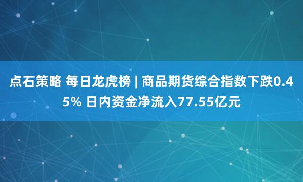 点石策略 每日龙虎榜 | 商品期货综合指数下跌0.45% 日内资金净流入77.55亿元