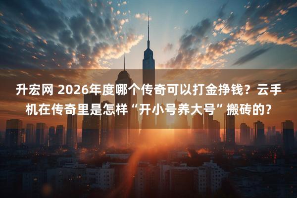 升宏网 2026年度哪个传奇可以打金挣钱？云手机在传奇里是怎样“开小号养大号”搬砖的？