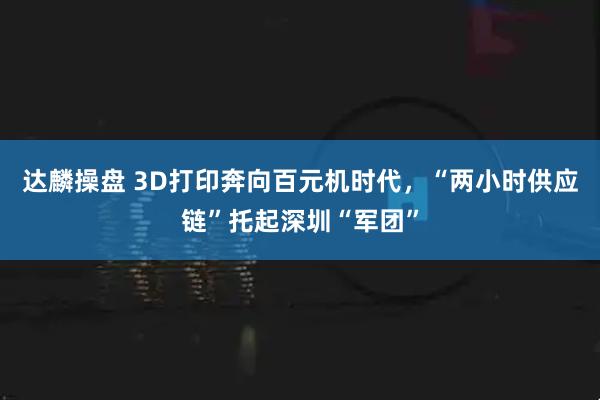 达麟操盘 3D打印奔向百元机时代，“两小时供应链”托起深圳“军团”