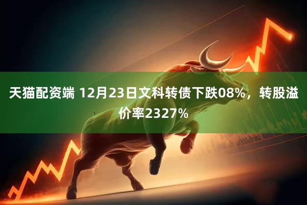 天猫配资端 12月23日文科转债下跌08%，转股溢价率2327%
