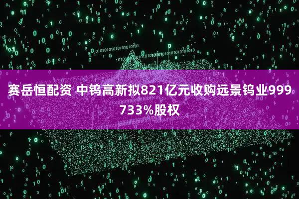 赛岳恒配资 中钨高新拟821亿元收购远景钨业999733%股权