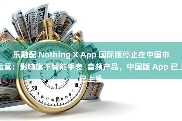 乐融配 Nothing X App 国际版停止在中国市场运营：影响旗下智能手表  音频产品，中国版 App 已上线